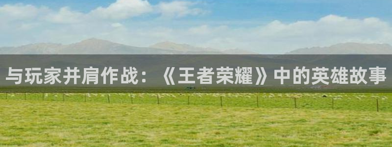 沐鸣2能安全提现吗：与玩家并肩作战：《王者荣耀》中的英雄故事